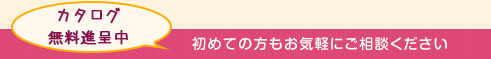 カタログ無料進呈中 初めての方もお気軽にご相談ください