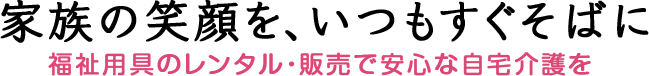 家族の笑顔を、いつもすぐそばに 福祉用具のレンタル・販売で安心な自宅介護を